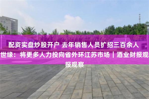 配资实盘炒股开户 去年销售人员扩招三百余人 今世缘：将更多人