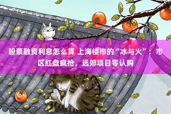 股票融资利息怎么算 上海楼市的“冰与火”：市区红盘疯抢，远郊