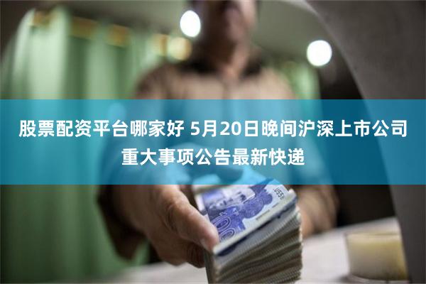 股票配资平台哪家好 5月20日晚间沪深上市公司重大事项公告最
