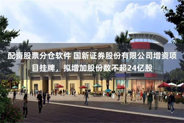 配资股票分仓软件 国新证券股份有限公司增资项目挂牌，拟增加股
