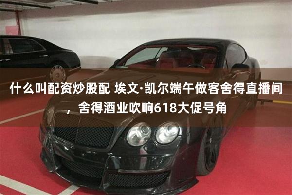 什么叫配资炒股配 埃文·凯尔端午做客舍得直播间，舍得酒业吹响