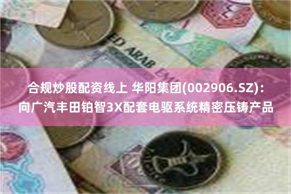 合规炒股配资线上 华阳集团(002906.SZ)：向广汽丰田