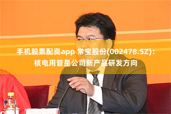 手机股票配资app 常宝股份(002478.SZ)：核电用管
