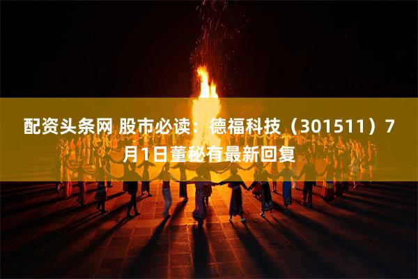 配资头条网 股市必读：德福科技（301511）7月1日董秘有