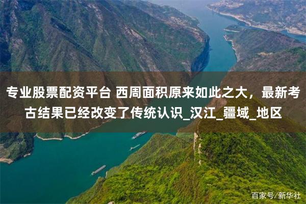 专业股票配资平台 西周面积原来如此之大，最新考古结果已经改变