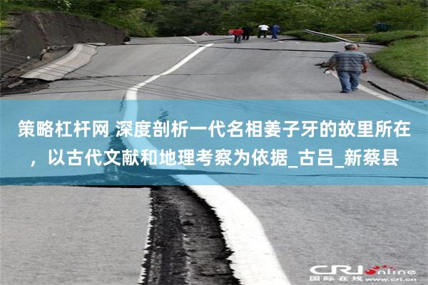 策略杠杆网 深度剖析一代名相姜子牙的故里所在，以古代文献和地
